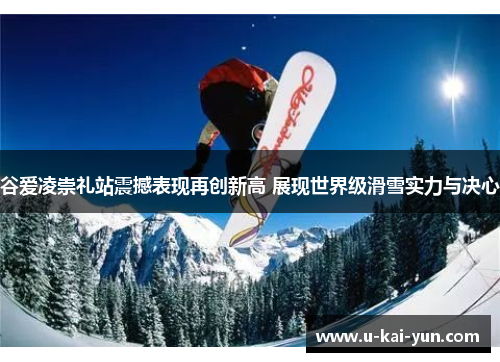 谷爱凌崇礼站震撼表现再创新高 展现世界级滑雪实力与决心