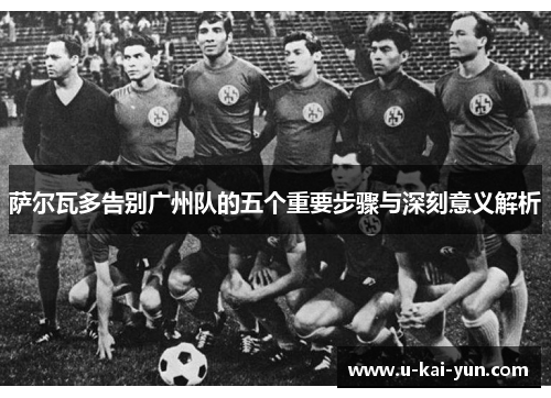 萨尔瓦多告别广州队的五个重要步骤与深刻意义解析 萨尔瓦多告别广州队的五个重要步骤与深刻意义解析