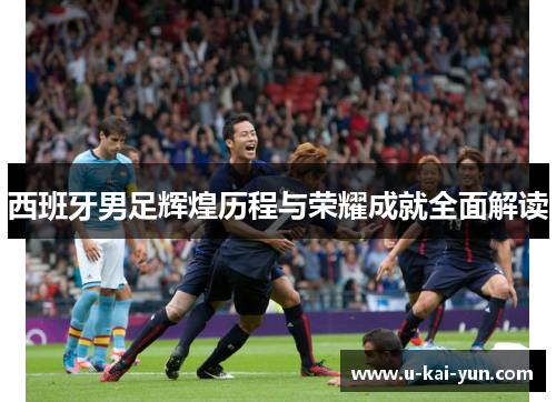 西班牙男足辉煌历程与荣耀成就全面解读
