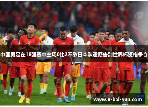 中国男足在18强赛中主场0比2不敌日本队遗憾告别世界杯资格争夺
