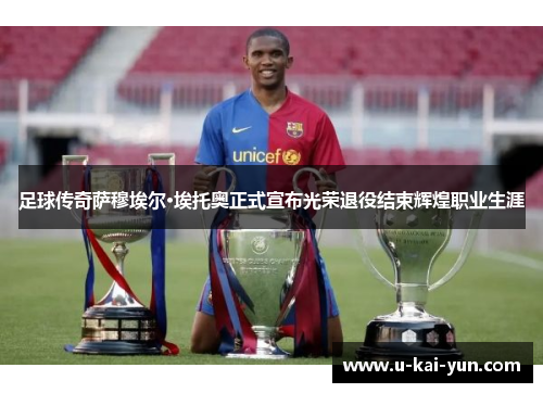 足球传奇萨穆埃尔·埃托奥正式宣布光荣退役结束辉煌职业生涯