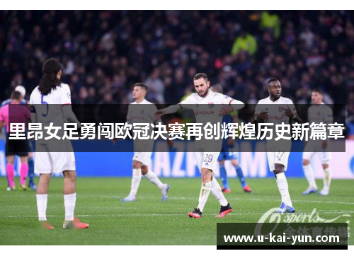 里昂女足勇闯欧冠决赛再创辉煌历史新篇章