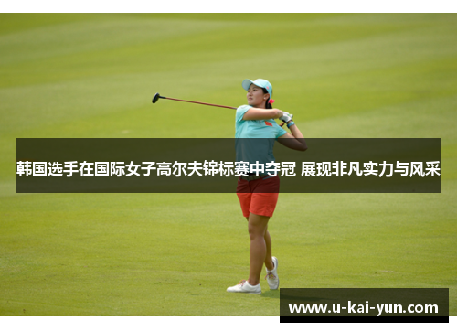 韩国选手在国际女子高尔夫锦标赛中夺冠 展现非凡实力与风采