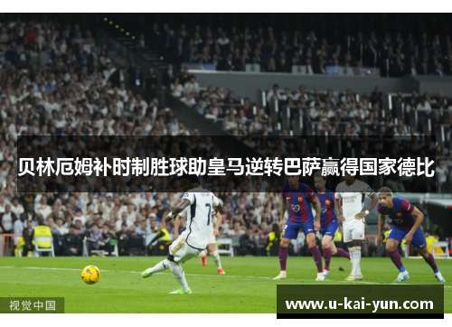 贝林厄姆补时制胜球助皇马逆转巴萨赢得国家德比 贝林厄姆补时制胜球助皇马逆转巴萨赢得国家德比
