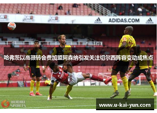 哈弗茨以高额转会费加盟阿森纳引发关注切尔西阵容变动成焦点 哈弗茨以高额转会费加盟阿森纳引发关注切尔西阵容变动成焦点