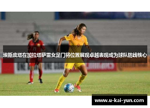 埃斯皮塔在加拉塔萨雷女足门将位置展现卓越表现成为球队防线核心